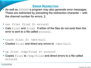 ERROR REDIRECTION
 As well as STDOUT a program may also generate error messages.
These are redirected by preceding the redirection character > with
the channel number for errors, 2.
 cat file1 file2 2> errors1
 Cats file1 and file2. If either of the files do not exist then the
error is sent to a file called errors1.
 touch file1 2> /dev/null
 Creates file1 and direct any errors to /dev/null.
 cp file1 /tmp/file2 2> errors2
 Copies file1 to /tmp/file2 and direct errors to a file called
errors2.
23 December 2016, Page 84
 