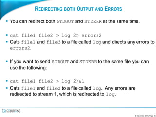 REDIRECTING BOTH OUTPUT AND ERRORS
 You can redirect both STDOUT and STDERR at the same time.
 cat file1 file2 > log 2> errors2
 Cats file1 and file2 to a file called log and directs any errors to
errors2.
 If you want to send STDOUT and STDERR to the same file you can
use the following:
 cat file1 file2 > log 2>&1
 Cats file1 and file2 to a file called log. Any errors are
redirected to stream 1, which is redirected to log.
23 December 2016, Page 85
 