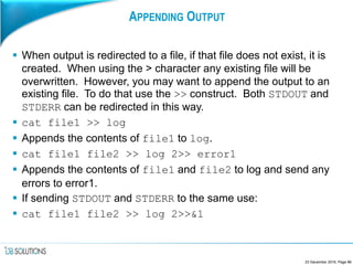 APPENDING OUTPUT
 When output is redirected to a file, if that file does not exist, it is
created. When using the > character any existing file will be
overwritten. However, you may want to append the output to an
existing file. To do that use the >> construct. Both STDOUT and
STDERR can be redirected in this way.
 cat file1 >> log
 Appends the contents of file1 to log.
 cat file1 file2 >> log 2>> error1
 Appends the contents of file1 and file2 to log and send any
errors to error1.
 If sending STDOUT and STDERR to the same use:
 cat file1 file2 >> log 2>>&1
23 December 2016, Page 86
 