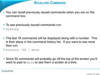 RECALLING COMMANDS
 You can recall previously issued commands when you are on the
command line.
 To see previously issued commands run:
 history
 The last 16 commands will be displayed along with a number. This
is their place in the command history list. If you want to see more
then run:
 history -50 | more
 Since 50 commands will probably go off the top of the screen you’ll
want to pipe to more to see them a screen at a time.
23 December 2016, Page 93
 