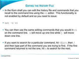 EDITING THE HISTORY FILE
 In the Korn shell you can edit the history file and commands that you
recall to the command line using the vi editor. This functionality is
not enabled by default and so you need to issue:
 set –o vi
 You can then use the same editing commands that you would in vi
on the command line. k will move up one line while j will move
down one line.
 If you want to search for a particular command, hit <Esc>, then /
and then type part of the command you are trying to find. If the first
command returned is not the one, hit n to search for the next.
23 December 2016, Page 95
 