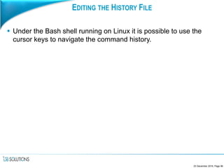 EDITING THE HISTORY FILE
 Under the Bash shell running on Linux it is possible to use the
cursor keys to navigate the command history.
23 December 2016, Page 96
 