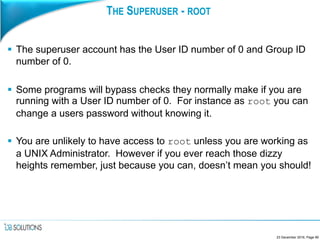 THE SUPERUSER - ROOT
 The superuser account has the User ID number of 0 and Group ID
number of 0.
 Some programs will bypass checks they normally make if you are
running with a User ID number of 0. For instance as root you can
change a users password without knowing it.
 You are unlikely to have access to root unless you are working as
a UNIX Administrator. However if you ever reach those dizzy
heights remember, just because you can, doesn’t mean you should!
23 December 2016, Page 99
 