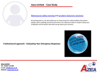 Azea Limited - Case Study



                                Behavioural safety training and accident reduction solutions

                                By working with us, we will enable you to create long term safety bubbles that protect
                                people, plant, buildings and the environment. Our expertise makes it simple to keep your
                                employees and the public safe while you go about your business.




   A behavioural approach - Evaluating Your Emergency Responses




Azea Limited
Tel: 01665 714 000
E-mail: info@azea.co.uk
Website: www.azea.co.uk
 