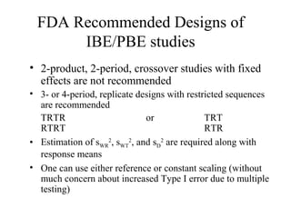 FDA Recommended Designs of
      IBE/PBE studies
• 2-product, 2-period, crossover studies with fixed
  effects are not recommended
• 3- or 4-period, replicate designs with restricted sequences
  are recommended
  TRTR                        or              TRT
  RTRT                                        RTR
• Estimation of sWR2, sWT2, and sD2 are required along with
  response means
• One can use either reference or constant scaling (without
  much concern about increased Type I error due to multiple
  testing)
 