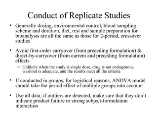 Conduct of Replicate Studies
• Generally dosing, environmental control, blood sampling
  scheme and duration, diet, rest and sample preparation for
  bioanalysis are all the same as those for 2-period, crossover
  studies
• Avoid first-order carryover (from preceding formulation) &
  direct-by-carryover (from current and preceding formulation)
  effects
   – Unlikely when the study is single dose, drug is not endogenous,
     washout is adequate, and the results meet all the criteria

• If conducted in groups, for logistical reasons, ANOVA model
  should take the period effect of multiple groups into account
• Use all data; if outliers are detected, make sure that they don’t
  indicate product failure or strong subject-formulation
  interaction
 