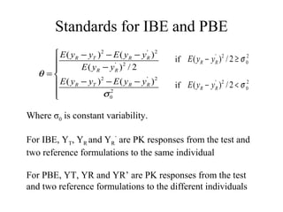Standards for IBE and PBE
       E ( yR − yT ) 2 − E ( yR − y R ) 2
                                     '

                                            if E ( yR − yR )2 / 2 ≥ σ 02
                                                          '

              E ( yR − yR ) 2 / 2
                           '

   θ =
       E ( yR − yT ) − E ( yR − y R )
                      2              ' 2
                                             if E ( yR − yR )2 / 2 < σ 02
                                                          '

      
                      σ02




Where σ0 is constant variability.

For IBE, YT, YR and YR’ are PK responses from the test and
two reference formulations to the same individual

For PBE, YT, YR and YR’ are PK responses from the test
and two reference formulations to the different individuals
 