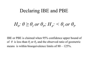 Declaring IBE and PBE

     H0: θ ≥ θI or θP; HA: < θI or θP

IBE or PBE is claimed when 95% confidence upper bound of
of θ is less than θI or θP and the observed ratio of geometric
means is within bioequivalence limits of 80 – 125%.
 
