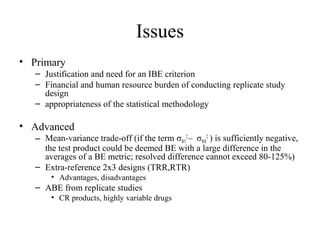 Issues
• Primary
   – Justification and need for an IBE criterion
   – Financial and human resource burden of conducting replicate study
     design
   – appropriateness of the statistical methodology

• Advanced
   – Mean-variance trade-off (if the term σWT2 – σWR2 ) is sufficiently negative,
     the test product could be deemed BE with a large difference in the
     averages of a BE metric; resolved difference cannot exceed 80-125%)
   – Extra-reference 2x3 designs (TRR,RTR)
       • Advantages, disadvantages
   – ABE from replicate studies
       • CR products, highly variable drugs
 
