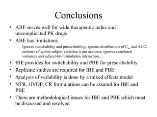 Conclusions
• ABE serves well for wide therapeutic index and
  uncomplicated PK drugs
• ABE has limitations
    – Ignores switchability and prescribability; ignores distributions of C max and AUC;
      estimate of within subject variation is not accurate; ignores correlated
      variances and subject-by-formulation interaction….
• IBE provides for switchability and PBE for prescribability
• Replicate studies are required for IBE and PBE
• Analysis of variability is done by a mixed effects model
• NTR, HVDP, CR formulations can be assured for IBE and
  PBE
• There are methodological issues for IBE and PBE which must
  be discussed and resolved
 