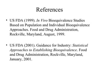 References
• US FDA (1999). In Vivo Bioequivalence Studies
  Based on Population and Individual Bioequivalence
  Approaches. Food and Drug Administration,
  Rockville, Maryland, August, 1999.

• US FDA (2001). Guidance for Industry: Statistical
  Approaches to Establishing Bioequivalence. Food
  and Drug Administration, Rockville, Maryland,
  January, 2001.
 