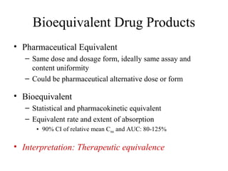 Bioequivalent Drug Products
• Pharmaceutical Equivalent
   – Same dose and dosage form, ideally same assay and
     content uniformity
   – Could be pharmaceutical alternative dose or form

• Bioequivalent
   – Statistical and pharmacokinetic equivalent
   – Equivalent rate and extent of absorption
      • 90% CI of relative mean Cmax and AUC: 80-125%

• Interpretation: Therapeutic equivalence
 