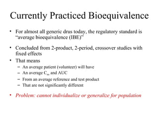Currently Practiced Bioequivalence
• For almost all generic drus today, the regulatory standard is
  “average bioequivalence (IBE)”
• Concluded from 2-product, 2-period, crossover studies with
  fixed effects
• That means
   –   An average patient (volunteer) will have
   –   An average Cmax and AUC
   –   From an average reference and test product
   –   That are not significantly different

• Problem: cannot individualize or generalize for population
 
