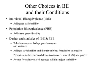 Other Choices in BE
                and their Conditions
• Individual Bioequivalence (IBE)
   – Addresses switchability
• Population Bioequivalence (PBE)
   – Addresses prescribability
• Design and statistics of IBE & PBE
   – Take into account both population mean
     and variance
   – Address switchability and thereby subject-fomulation interaction
   – Provide same level of confidence (consumer’s risk of 5%) and power
   – Accept formulations with reduced within subject variability
 