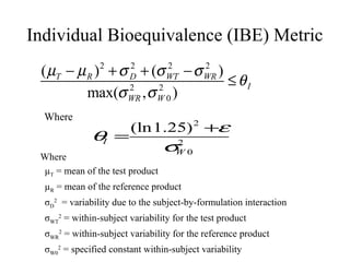Individual Bioequivalence (IBE) Metric
 ( µT − µ R ) 2 + σ D + (σ WT − σ WR )
                    2      2      2
                                       ≤ θI
          max(σ WR , σ W 0 )
                    2    2


  Where
                         (ln1.25) 2 +ε
              θI =
                                 σ2 0
                                  W
 Where
 µT = mean of the test product
  µR = mean of the reference product
  σD2 = variability due to the subject-by-formulation interaction
  σWT2 = within-subject variability for the test product
  σWR2 = within-subject variability for the reference product
  σW02 = specified constant within-subject variability
 