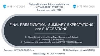 FINAL PRESENTATION: SUMMARY, EXPECTATIONS
and SUGGESTIONS
1. About Senegal and my Home Town (Diamalaye Yoff, Dakar)
2. Summary of the internship
3. Expectations and suggestions for eventual DIVE INTO CODE Senegal
Company: DIVE INTO CODE Corp.
Presented by: M. DIOP Mouhamed
CEO & Facilitator: Hiroyoshi NORO
African Business Education Initiative
for Youth (ABE) 5th BATCH
Summer Internship 2019
 
