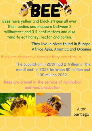 bee
Bees have yellow and black stripes all over
their bodies and measure between 2
millimeters and 3.4 centimeters and also
tend to eat honey, nectar and pollen.
They live in hives found in Europe,
Africa,Asia, America and Oceania
The population in 2019 had 2 trillion in the
wordl and in 2022 between 80 million and
100 million 2022
Bees are dangerous because they can sting us
Bees are crucial in the service of pollination
and food production
Aitor
Santiago
 