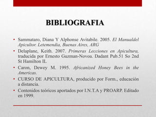 BIBLIOGRAFIA
• Sammataro, Diana Y Alphonse Avitabile. 2005. El Manualdel
Apicultor. Letemendia, Buenas Aires, ARG
• Delaplane, Keith. 2007. Primeras Lecciones en Apicultura,
traducida por Ernesto Guzman-Novoa. Dadant Pub.51 So 2nd
St Hamilton IL
• Caron, Dewey M. 1995. Africanized Honey Bees in the
Americas.
• CURSO DE APICULTURA, producido por Form., educación
a distancia.
• Contenidos teóricos aportados por I.N.T.A y PROARP. Editado
en 1999.

 