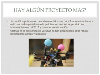 HAY ALGÚN PROYECTO MAS?
• Un científico polaco creo una abeja robótica que hace funciones similares a
la de una real especialmente la polinización aunque se pondrán en
funcionamiento en el 2017 y posterior su fabricación
• Además en la politécnica de Varsovia se han desarrollado otros robots
polinizadores aéreos y terrestres
 