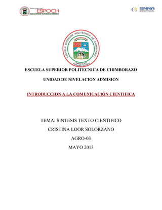 ESCUELA SUPERIOR POLITECNICA DE CHIMBORAZO
UNIDAD DE NIVELACION ADMISION
INTRODUCCION A LA COMUNICACIÓN CIENTIFICA
TEMA: SINTESIS TEXTO CIENTIFICO
CRISTINA LOOR SOLORZANO
AGRO-03
MAYO 2013
 