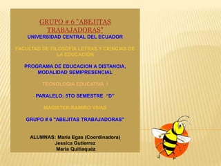GRUPO # 6 "ABEJITAS
          TRABAJADORAS"
    UNIVERSIDAD CENTRAL DEL ECUADOR

FACULTAD DE FILOSOFÍA LETRAS Y CIENCIAS DE
               LA EDUCACIÓN

   PROGRAMA DE EDUCACION A DISTANCIA,
       MODALIDAD SEMIPRESENCIAL

         TECNOLOGIA EDUCATIVA I

       PARALELO: 5TO SEMESTRE “D”

          MAGISTER:RAMIRO VIVAS

   GRUPO # 6 "ABEJITAS TRABAJADORAS"


     ALUMNAS: Maria Egas (Coordinadora)
            Jessica Gutierrez
             Maria Quitiaquéz
 