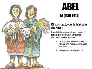 ABEL El gran reto El contexto de la historia de Abel:  Los detalles de Abel son pocos en Biblia, pero son, sin embargo hechos trascendentales. Solo pocos libros en todo la Biblia nos hablan de la vida de Abel Génesis 4; Hebreos 11 