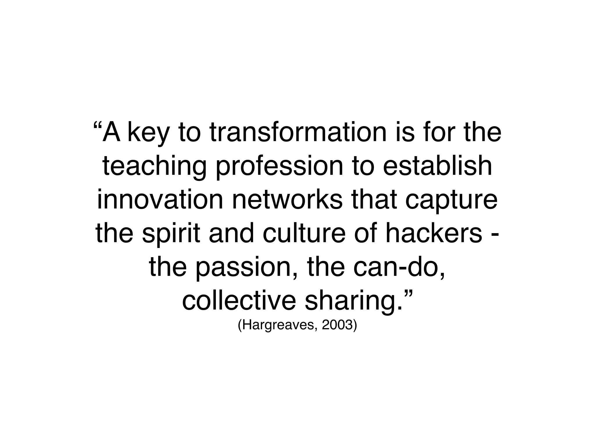 “A key to transformation is for the
 teaching profession to establish
innovation networks that capture
the spirit and culture of hackers -
     the passion, the can-do,
        collective sharing.”
            (Hargreaves, 2003)
 