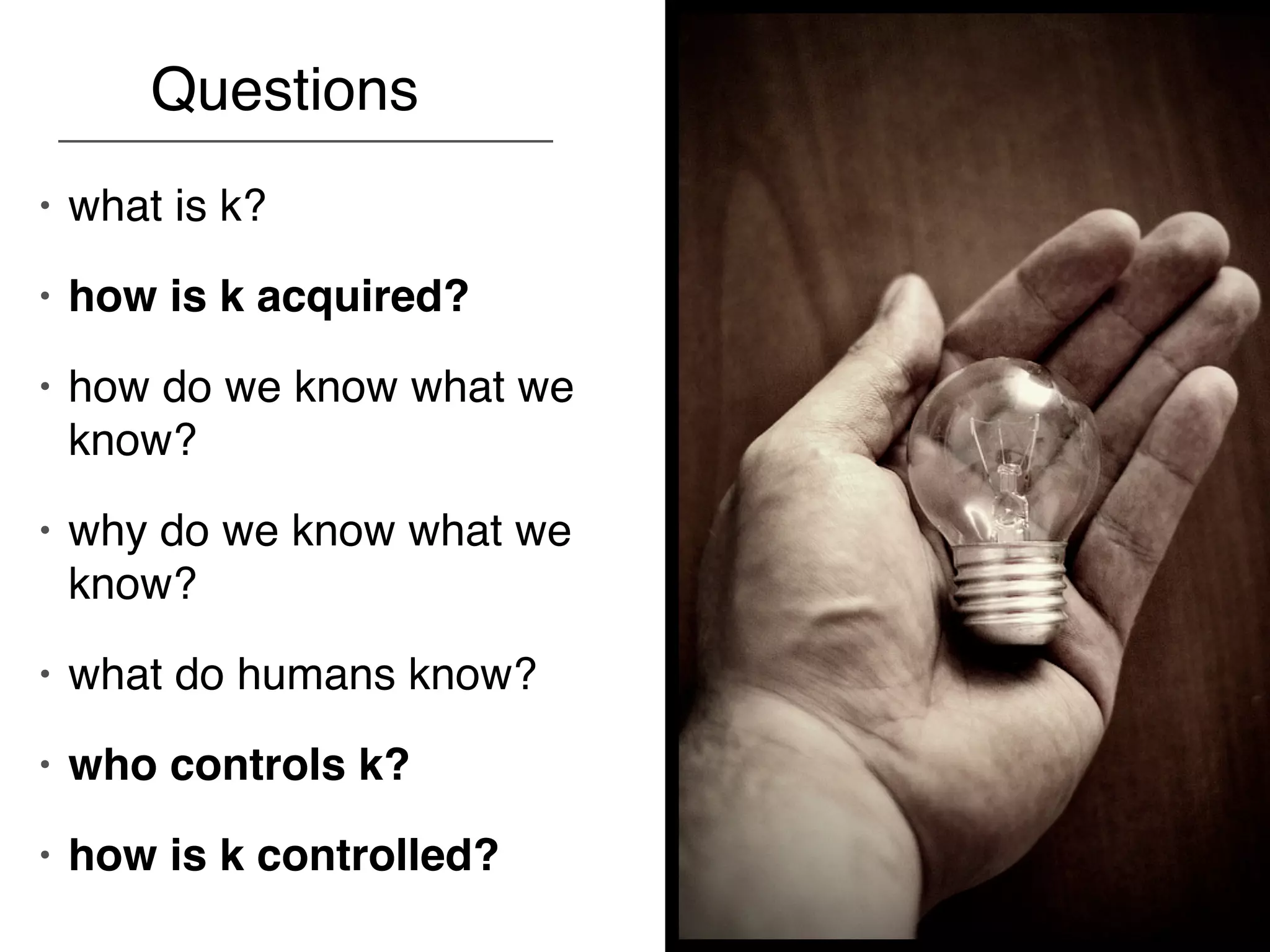 Questions
•   what is k?
•   how is k acquired?
•   how do we know what we
    know?
•   why do we know what we
    know?
•   what do humans know?
•   who controls k?
•   how is k controlled?
 