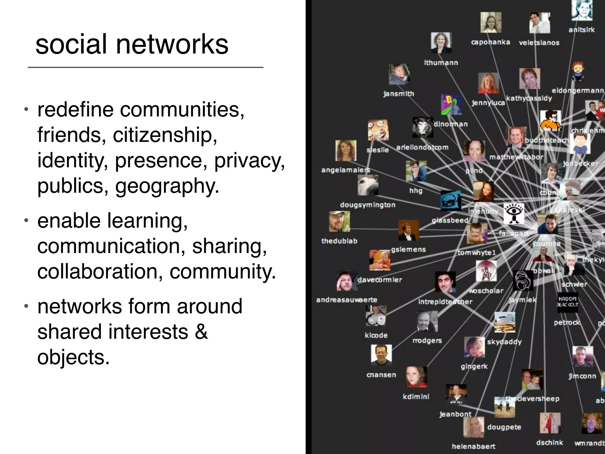 social networks

•   redeﬁne communities,
    friends, citizenship,
    identity, presence, privacy,
    publics, geography.
•   enable learning,
    communication, sharing,
    collaboration, community.
•   networks form around
    shared interests &
    objects.
 