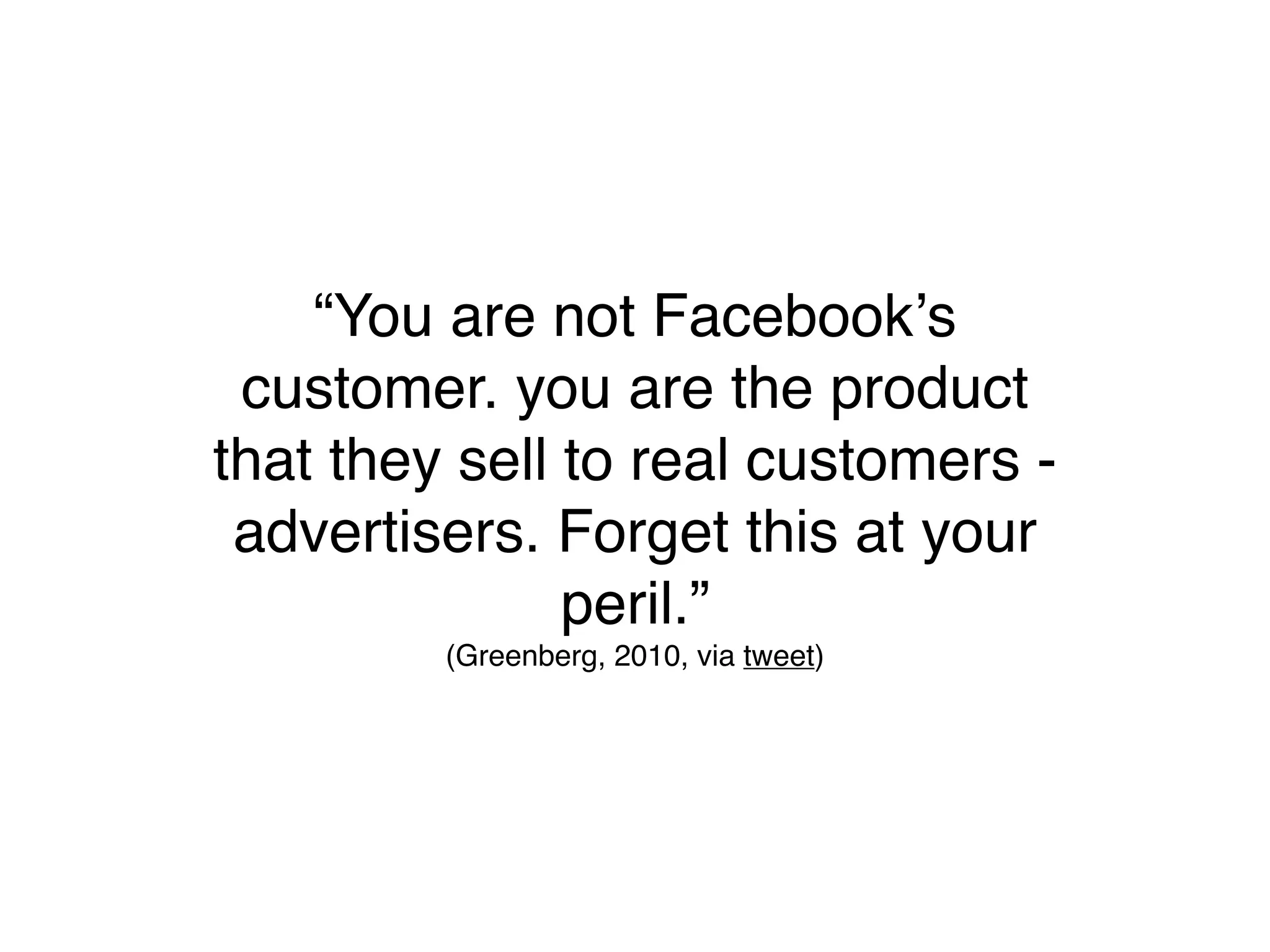 “You are not Facebookʼs
 customer. you are the product
that they sell to real customers -
 advertisers. Forget this at your
               peril.”
         (Greenberg, 2010, via tweet)
 