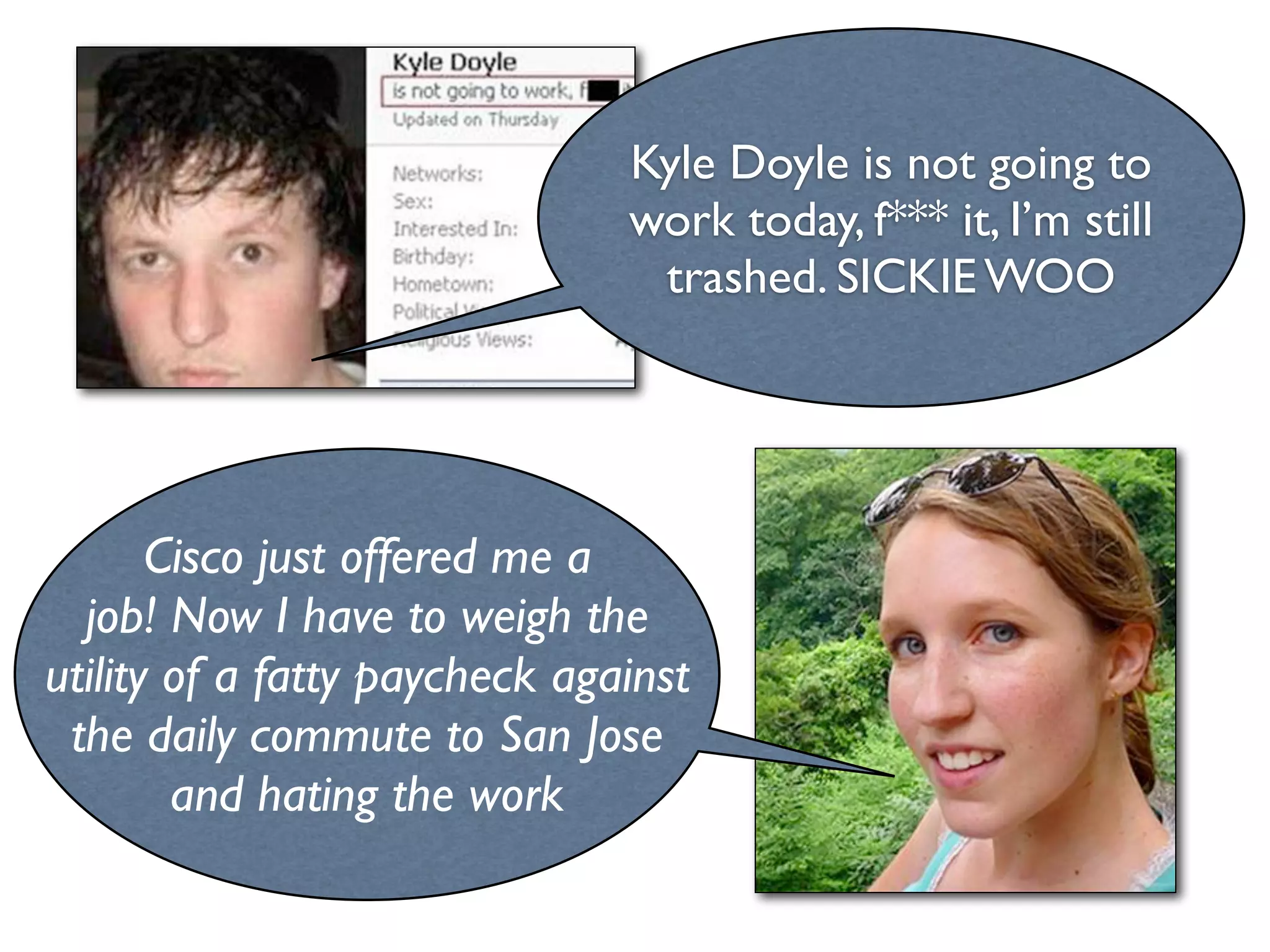 Kyle Doyle is not going to
                               work today, f*** it, I’m still
                                trashed. SICKIE WOO




       Cisco just offered me a
  job! Now I have to weigh the
utility of a fatty paycheck against
 the daily commute to San Jose
        and hating the work
 