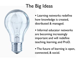 The Big Ideas
    • Learning networks redeﬁne
    how knowledge is created,
    distributed & managed.

    • Informal educator networks
    are becoming increasingly
    important and will redeﬁne
    teaching, learning, and ProD.

    • The future of learning is open,
    connected, & social.
 
