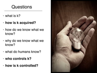 Questions
•   what is k?
•   how is k acquired?
•   how do we know what we
    know?
•   why do we know what we
    know?
•   what do humans know?
•   who controls k?
•   how is k controlled?
 