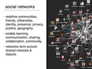 social networks

•   redeﬁne communities,
    friends, citizenship,
    identity, presence, privacy,
    publics, geography.
•   enable learning,
    communication, sharing,
    collaboration, community.
•   networks form around
    shared interests &
    objects.
 