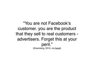“You are not Facebookʼs
 customer. you are the product
that they sell to real customers -
 advertisers. Forget this at your
               peril.”
         (Greenberg, 2010, via tweet)
 