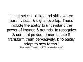 “...the set of abilities and skills where
  aural, visual, & digital overlap. These
   include the ability to understand the
power of images & sounds, to recognize
    & use that power, to manipulate &
 transform them pervasively, & to easily
           adapt to new forms.”
        (New Media Consortium, 2005, on ʻnew literaciesʼ)
 