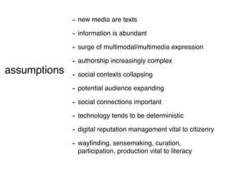 - new media are texts
                   - information is abundant
                   - surge of multimodal/multimedia expression
                   - authorship increasingly complex
assumptions        - social contexts collapsing
 (short version)
                   - potential audience expanding
                   - social connections important
                   - technology tends to be deterministic
                   - digital reputation management vital to citizenry
                   - wayﬁnding, sensemaking, curation,
                    participation, production vital to literacy
 