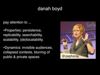 danah boyd

pay attention to ...

•Properties: persistence,
replicability, searchability,
scalability, (de)locatability.

•Dynamics: invisible audiences,
collapsed contexts, blurring of
public & private spaces           @zephoria
 