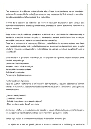 Para la resolución de problemas: Implica enfrentar a los niños de forma constante a nuevas situaciones y
problemas. En ese sentido, la resolución de problemas es el proceso central de la actuación matemática y
el medio para establecer la funcionalidad de la matemática.
A través de la resolución de problemas: Se concibe la resolución de problemas como vehículo para
promover el desarrollo de aprendizaje matemáticos, orientados en sentido constructivo y creador de la
actividad humana.
Sobre la resolución de problemas: que explicita el desarrollo de la comprensión del saber matemático, la
planeación, el desarrollo evolutivo estratégico y metacognitivo, es decir la reflexión sobre las estrategias,
la movilidad de recursos y las capacidades que permiten resolverlos.
Es así que el enfoque orienta los aspectos didácticos y metodológicos del proceso enseñanza aprendizaje
pues muestra la centralidad en la resolución de problemas así como en su planteamiento, sobre la cual el
estudiante reflexiona, construye saberes matemáticos y los organiza permitiendo su aplicación para su
consolidación.
Sobre la base de lo que orienta este enfoque, se han propuesto los siguientes procesos didácticos en las
sesiones de aprendizaje:
Familiarización con el problema
Búsqueda y ejecución de estrategias
Socialización de representaciones
Reflexión y formalización
Planteamiento de otros problemas.
Familiarización con el problema
Miguel de Guzmán (1991) refiere la familiarización con el problema, a aquellas acciones que permiten
entender de manera más precisala naturaleza del problema al que vamos a enfrentarnos y da sugerencias
heurísticas como:
¿De qué trata el problema?
¿Cuáles son los datos?
¿Qué pide determinar o comprobar el problema?
¿Cómo se relacionan los datos?, entre otros.
Asimismoen esta fase es importante rescatar los saberes previos del estudiante que permita familiarizarse
con el problema e iniciar la construcción del saber matemático que subyace en ella.
Santos Trigo (1996b) al hacer referencia al trabajo de Schoenfeld menciona que:
... “un experto en el área, en general, percibe la estructura profunda de la situación y sus intentos de
 