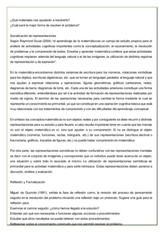 ¿Qué materiales nos ayudarán a resolverlo?
¿Cuál será la mejor forma de resolver el problema?
Socialización de representaciones
Según Raymond Duval (2004) “el aprendizaje de la matemática es un campo de estudio propicio para el
análisis de actividades cognitivas importantes como la conceptualización, el razonamiento, la resolución
de problemas y la comprensión de textos. Enseñar y aprender matemática conlleva que estas actividades
cognitivas requieran además del lenguaje natural o el de las imágenes, la utilización de distintos registros
de representación y de expresión”.
En la matemática encontramos distintos sistemas de escritura para los números, notaciones simbólicas
para los objetos, escrituras algebraicas, etc. que se tornan en lenguajes paralelos al lenguaje natural y que
nos ayudan a expresar relaciones y operaciones, figuras geométricas, gráficos cartesianos, redes,
diagramas de barra, diagramas de torta, etc. Cada una de las actividades anteriores constituye una forma
semiótica diferente, entendiéndose por tal a la actividad de formación de representaciones realizadas por
medio de signos. El dominio de las operaciones necesarias para cambiar la forma mediante la cual se
representa un conocimiento es primordial, ya que se constituye en una operación cognitiva básica que está
muy relacionada con los tratamientos de comprensión y con las dificultades del aprendizaje conceptual.
En síntesis los conceptos matemáticos no son objetos reales y por consiguiente se debe recurrir a distintas
representaciones para su estudio y para llevarlo a cabo resulta importante tener en cuenta que las mismas
no son el objeto matemático en sí, sino que ayudan a su comprensión. Si no se distingue el objeto
matemático (números, funciones, rectas, triángulos, etc.) de sus representaciones (escritura decimal o
fraccionaria, gráficos, trazados de figuras, etc.) no puede haber comprensión en matemática.
Por otra parte, las representaciones semióticas no deben confundirse con las representaciones mentales
es decir con el conjunto de imágenes y concepciones que un individuo puede tener acerca de un objeto,
una situación y sobre todo lo asociado al mismo. La utilización de representaciones semióticas es
primordial para la actividad matemática y para serle intrínseca. Estas representaciones deben ponerse a
discusión, análisis y evaluación.
Reflexión y Formalización
Miguel de Guzmán (1991), señala la fase de reflexión como, la revisión del proceso de pensamiento
seguido en la resolución del problema iniciando una reflexión bajo un protocolo. Sugiere una guía para la
reflexión para:
Examinar el camino seguido: ¿cómo hemos llegado a la solución?
Entender por qué son necesarias o funcionan algunas acciones o procedimientos.
Estudiar qué otros resultados se puede obtener con estos procedimientos.
Reflexionar sobre el conocimiento construido que nos permitió resolver el problema.
 