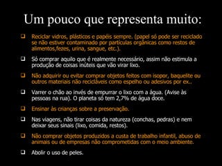 Reciclar vidros, plásticos e papéis sempre. (papel só pode ser reciclado se não estiver contaminado por partículas orgânicas como restos de alimentos,fezes, urina, sangue, etc.). Só comprar aquilo que é realmente necessário, assim não estimula a produção de coisas inúteis que vão virar lixo. Não adquirir ou evitar comprar objetos feitos com isopor, baquelite ou outros materiais não recicláveis como espelho ou adesivos por ex.. Varrer o chão ao invés de empurrar o lixo com a água. (Avise às pessoas na rua). O planeta só tem 2,7% de água doce. Ensinar às crianças sobre a preservação. Nas viagens, não tirar coisas da natureza (conchas, pedras) e nem deixar seus sinais (lixo, comida, restos). Não comprar objetos produzidos a custa de trabalho infantil, abuso de animais ou de empresas não comprometidas com o meio ambiente. Abolir o uso de peles. Um pouco que representa muito: 