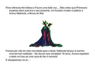 Flora ofereceu-lhe beleza e Fauna uma bela voz.... Mas antes que Primavera
   pudesse dizer qual era o seu presente, um furacão invadiu o palácio e
   entrou Malévola, a Bruxa do Mal.




Furiosa por não ter sido convidada para a festa, Malévola lançou à menina
   uma terrível maldição: - No dia em que completar 16 anos, Aurora espetará
   o dedo no fuso se uma roca de fiar e morrerá!
E desapareceu no ar...
 