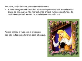 Por sorte, ainda fatava o presente de Primavera:
- A minha magia não é tão forte, por isso só posso atenuar a maldição da
   Bruxa do Mal. Aurora não morrerá, mas entrará num sono profundo, do
   qual só despertará através de uma beijo de amor sincero.




Aurora passou a viver com a protecção
das três fadas que a levaram para o bosque.
 