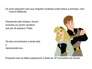 Os anos passaram sem que ninguém soubesse onde estava a princesa, nem
   mesmo Malévola.



Passeando pelo bosque, Aurora
encontra um jovem cavaleiro
que por ali passava, Filipe.




Os dois conversaram a tarde toda
e
Apaixonaram-se...



Enquanto isso as fadas preparavam a festa do 16º aniversário de Aurora.
 
