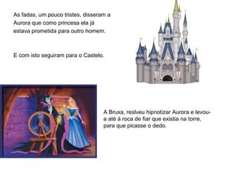As fadas, um pouco tristes, disseram a
Aurora que como princesa ela já
estava prometida para outro homem.



E com isto seguiram para o Castelo.




                                   A Bruxa, reslveu hipnotizar Aurora e levou-
                                   a até á roca de fiar que existia na torre,
                                   para que picasse o dedo.
 