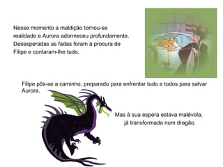 Nesse momento a maldição tornou-se
realidade e Aurora adormeceu profundamente.
Desesperadas as fadas foram à procura de
Filipe e contaram-lhe tudo.




   Filipe pôs-se a caminho, preparado para enfrentar tudo e todos para salvar
   Aurora.



                                        Mas à sua espera estava malévola,
                                           já transformada num dragão.
 