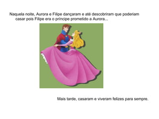 Naquela noite, Aurora e Filipe dançaram e até descobriram que poderiam
  casar pois Filipe era o príncipe prometido a Aurora...




                         Mais tarde, casaram e viveram felizes para sempre.
 
