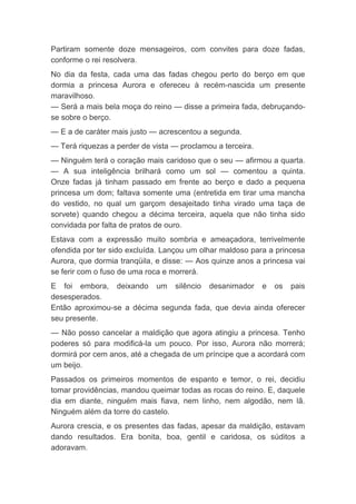 Partiram somente doze mensageiros, com convites para doze fadas,
conforme o rei resolvera.
No dia da festa, cada uma das fadas chegou perto do berço em que
dormia a princesa Aurora e ofereceu à recém-nascida um presente
maravilhoso.
— Será a mais bela moça do reino — disse a primeira fada, debruçando-
se sobre o berço.
— E a de caráter mais justo — acrescentou a segunda.
— Terá riquezas a perder de vista — proclamou a terceira.
— Ninguém terá o coração mais caridoso que o seu — afirmou a quarta.
— A sua inteligência brilhará como um sol — comentou a quinta.
Onze fadas já tinham passado em frente ao berço e dado a pequena
princesa um dom; faltava somente uma (entretida em tirar uma mancha
do vestido, no qual um garçom desajeitado tinha virado uma taça de
sorvete) quando chegou a décima terceira, aquela que não tinha sido
convidada por falta de pratos de ouro.
Estava com a expressão muito sombria e ameaçadora, terrivelmente
ofendida por ter sido excluída. Lançou um olhar maldoso para a princesa
Aurora, que dormia tranqüila, e disse: — Aos quinze anos a princesa vai
se ferir com o fuso de uma roca e morrerá.
E foi embora, deixando um silêncio desanimador e os pais
desesperados.
Então aproximou-se a décima segunda fada, que devia ainda oferecer
seu presente.
— Não posso cancelar a maldição que agora atingiu a princesa. Tenho
poderes só para modificá-la um pouco. Por isso, Aurora não morrerá;
dormirá por cem anos, até a chegada de um príncipe que a acordará com
um beijo.
Passados os primeiros momentos de espanto e temor, o rei, decidiu
tomar providências, mandou queimar todas as rocas do reino. E, daquele
dia em diante, ninguém mais fiava, nem linho, nem algodão, nem lã.
Ninguém além da torre do castelo.
Aurora crescia, e os presentes das fadas, apesar da maldição, estavam
dando resultados. Era bonita, boa, gentil e caridosa, os súditos a
adoravam.
 