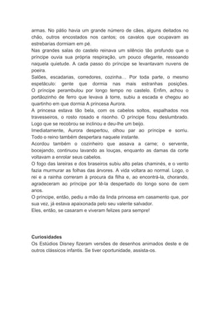 armas. No pátio havia um grande número de cães, alguns deitados no
chão, outros encostados nos cantos; os cavalos que ocupavam as
estrebarias dormiam em pé.
Nas grandes salas do castelo reinava um silêncio tão profundo que o
príncipe ouvia sua própria respiração, um pouco ofegante, ressoando
naquela quietude. A cada passo do príncipe se levantavam nuvens de
poeira.
Salões, escadarias, corredores, cozinha… Por toda parte, o mesmo
espetáculo: gente que dormia nas mais estranhas posições.
O príncipe perambulou por longo tempo no castelo. Enfim, achou o
portãozinho de ferro que levava à torre, subiu a escada e chegou ao
quartinho em que dormia A princesa Aurora.
A princesa estava tão bela, com os cabelos soltos, espalhados nos
travesseiros, o rosto rosado e risonho. O príncipe ficou deslumbrado.
Logo que se recobrou se inclinou e deu-lhe um beijo.
Imediatamente, Aurora despertou, olhou par ao príncipe e sorriu.
Todo o reino também despertara naquele instante.
Acordou também o cozinheiro que assava a carne; o servente,
bocejando, continuou lavando as louças, enquanto as damas da corte
voltavam a enrolar seus cabelos.
O fogo das lareiras e dos braseiros subiu alto pelas chaminés, e o vento
fazia murmurar as folhas das árvores. A vida voltara ao normal. Logo, o
rei e a rainha correram à procura da filha e, ao encontrá-la, chorando,
agradeceram ao príncipe por tê-la despertado do longo sono de cem
anos.
O príncipe, então, pediu a mão da linda princesa em casamento que, por
sua vez, já estava apaixonada pelo seu valente salvador.
Eles, então, se casaram e viveram felizes para sempre!
Curiosidades
Os Estúdios Disney fizeram versões de desenhos animados deste e de
outros clássicos infantis. Se tiver oportunidade, assista-os.
 