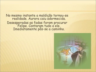 No mesmo instante a maldição tornou-se
   realidade. Aurora caiu adormecida.
Desesperadas as fadas foram procurar
      Felipe. Contaram tudo a ele.
    Imediatamente pôs-se a caminho.
 
